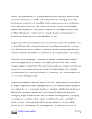 Saylor URL: http://www.saylor.org/books Saylor.org
36
The first step in developing a risk management plan involves identifying potential project
risks. Some risks are easy to identify, such as the potential for a damaging storm in the
Caribbean, and some are less obvious. Many industries or companies have risk checklists
developed from past experience. The Construction Industry Institute published a one-
hundred-item risk checklist [2]that provides examples and areas of project risks. No risk
checklist will include all potential risks. The value of a checklist is the stimulation of
discussion and thought about the potential risks on a project.
The project team then analyzes the identified risks and estimates the likelihood of the risks
occurring. The team then estimates the potential impact of project goals if the event does
occur. The outcome from this process is a prioritized list of estimated project risks with a
value that represents the likelihood of occurrence and the potential impact on the project.
The project team then develops a risk mitigation plan that reduces the likelihood of an
event occurring or reduces the impact on the project if the event does occur. The risk
management plan is integrated into the project execution plan, and mitigation activities are
assigned to the appropriate project team member. The likelihood that all the potential
events identified in the risk analysis would occur is extremely rare. The likelihood that one
or more events will happen is high.
The project risk plan reflects the risk profile of the project and balances the investment of
the mitigation against the benefit for the project. One of the more common risk mitigation
approaches is the use of contingency. Contingency is funds set aside by the project team to
address unforeseen events. Projects with a high-risk profile will typically have a large
contingency budget. If the team knows which activities have the highest risk, contingency
can be allocated to activities with the highest risk. When risks are less identifiable to
specific activities, contingency is identified in a separate line item. The plan includes
periodic risk plan reviews during the life of the project. The risk review evaluates the
 