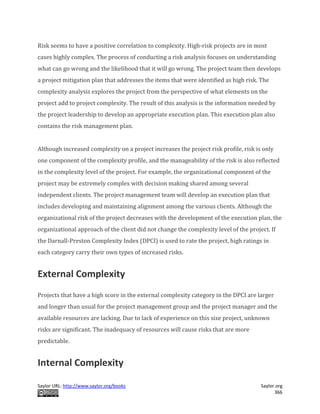Saylor URL: http://www.saylor.org/books Saylor.org
366
Risk seems to have a positive correlation to complexity. High-risk projects are in most
cases highly complex. The process of conducting a risk analysis focuses on understanding
what can go wrong and the likelihood that it will go wrong. The project team then develops
a project mitigation plan that addresses the items that were identified as high risk. The
complexity analysis explores the project from the perspective of what elements on the
project add to project complexity. The result of this analysis is the information needed by
the project leadership to develop an appropriate execution plan. This execution plan also
contains the risk management plan.
Although increased complexity on a project increases the project risk profile, risk is only
one component of the complexity profile, and the manageability of the risk is also reflected
in the complexity level of the project. For example, the organizational component of the
project may be extremely complex with decision making shared among several
independent clients. The project management team will develop an execution plan that
includes developing and maintaining alignment among the various clients. Although the
organizational risk of the project decreases with the development of the execution plan, the
organizational approach of the client did not change the complexity level of the project. If
the Darnall-Preston Complexity Index (DPCI) is used to rate the project, high ratings in
each category carry their own types of increased risks.
External Complexity
Projects that have a high score in the external complexity category in the DPCI are larger
and longer than usual for the project management group and the project manager and the
available resources are lacking. Due to lack of experience on this size project, unknown
risks are significant. The inadequacy of resources will cause risks that are more
predictable.
Internal Complexity
 