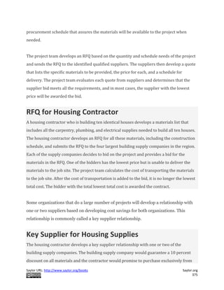 Saylor URL: http://www.saylor.org/books Saylor.org
375
procurement schedule that assures the materials will be available to the project when
needed.
The project team develops an RFQ based on the quantity and schedule needs of the project
and sends the RFQ to the identified qualified suppliers. The suppliers then develop a quote
that lists the specific materials to be provided, the price for each, and a schedule for
delivery. The project team evaluates each quote from suppliers and determines that the
supplier bid meets all the requirements, and in most cases, the supplier with the lowest
price will be awarded the bid.
RFQ for Housing Contractor
A housing contractor who is building ten identical houses develops a materials list that
includes all the carpentry, plumbing, and electrical supplies needed to build all ten houses.
The housing contractor develops an RFQ for all these materials, including the construction
schedule, and submits the RFQ to the four largest building supply companies in the region.
Each of the supply companies decides to bid on the project and provides a bid for the
materials in the RFQ. One of the bidders has the lowest price but is unable to deliver the
materials to the job site. The project team calculates the cost of transporting the materials
to the job site. After the cost of transportation is added to the bid, it is no longer the lowest
total cost. The bidder with the total lowest total cost is awarded the contract.
Some organizations that do a large number of projects will develop a relationship with
one or two suppliers based on developing cost savings for both organizations. This
relationship is commonly called a key supplier relationship.
Key Supplier for Housing Supplies
The housing contractor develops a key supplier relationship with one or two of the
building supply companies. The building supply company would guarantee a 10 percent
discount on all materials and the contractor would promise to purchase exclusively from
 