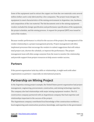 Saylor URL: http://www.saylor.org/books Saylor.org
377
Some of the equipment used to extract the copper ore from the raw materials costs several
million dollars and is only fabricated by a few companies. The project team designs the
equipment to meet characteristics of the mining environment in Argentina: size, hardness,
and composition of the raw material. The bid documents sent to the mining equipment
vendors included the design specification and performance specification of the equipment,
the project schedule, and the mining process. A request for proposal (RFP) was issued to
each of the vendors.
Because vendor performance is critical to the success of the project, the management of the
vendor relationship is a project management priority. Project management will often
implement processes that encourage the vendors to submit suggestions that will reduce
total project cost, shorten the schedule, or improve the performance. The project
management team will often assign someone from the team to monitor the relationship
and provide support from project resources to help assure vendor success.
Partners
If the parent organization lacks key skills or relationships, it might work with other
organizations as partners—especially on international projects.
Partnership on Mining Project
In the Argentina mining project example, the United States parent organization had project
management, engineering, procurement, construction, and mining technology expertise.
The company also had relationships with major mining equipment vendors. The U.S.
construction company partnered with an Argentinean company that had expertise and
relationships important to the success of the project.
The Argentinean company contributed local knowledge of the construction workforce;
local engineering and construction practices, knowledge, and expertise in the government
 