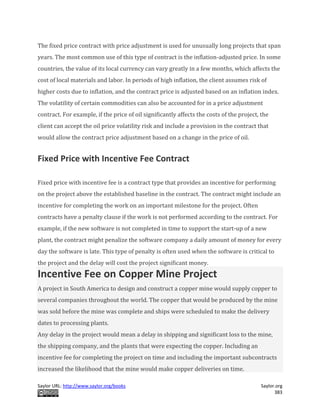 Saylor URL: http://www.saylor.org/books Saylor.org
383
The fixed price contract with price adjustment is used for unusually long projects that span
years. The most common use of this type of contract is the inflation-adjusted price. In some
countries, the value of its local currency can vary greatly in a few months, which affects the
cost of local materials and labor. In periods of high inflation, the client assumes risk of
higher costs due to inflation, and the contract price is adjusted based on an inflation index.
The volatility of certain commodities can also be accounted for in a price adjustment
contract. For example, if the price of oil significantly affects the costs of the project, the
client can accept the oil price volatility risk and include a provision in the contract that
would allow the contract price adjustment based on a change in the price of oil.
Fixed Price with Incentive Fee Contract
Fixed price with incentive fee is a contract type that provides an incentive for performing
on the project above the established baseline in the contract. The contract might include an
incentive for completing the work on an important milestone for the project. Often
contracts have a penalty clause if the work is not performed according to the contract. For
example, if the new software is not completed in time to support the start-up of a new
plant, the contract might penalize the software company a daily amount of money for every
day the software is late. This type of penalty is often used when the software is critical to
the project and the delay will cost the project significant money.
Incentive Fee on Copper Mine Project
A project in South America to design and construct a copper mine would supply copper to
several companies throughout the world. The copper that would be produced by the mine
was sold before the mine was complete and ships were scheduled to make the delivery
dates to processing plants.
Any delay in the project would mean a delay in shipping and significant loss to the mine,
the shipping company, and the plants that were expecting the copper. Including an
incentive fee for completing the project on time and including the important subcontracts
increased the likelihood that the mine would make copper deliveries on time.
 