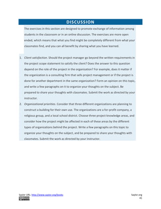 Saylor URL: http://www.saylor.org/books Saylor.org
41
DISCUSSION
The exercises in this section are designed to promote exchange of information among
students in the classroom or in an online discussion. The exercises are more open
ended, which means that what you find might be completely different from what your
classmates find, and you can all benefit by sharing what you have learned.
1. Client satisfaction. Should the project manager go beyond the written requirements in
the project scope statement to satisfy the client? Does the answer to this question
depend on the role of the project in the organization? For example, does it matter if
the organization is a consulting firm that sells project management or if the project is
done for another department in the same organization? Form an opinion on this topic,
and write a few paragraphs on it to organize your thoughts on the subject. Be
prepared to share your thoughts with classmates. Submit the work as directed by your
instructor.
2. Organizational priorities. Consider that three different organizations are planning to
construct a building for their own use. The organizations are a for-profit company, a
religious group, and a local school district. Choose three project knowledge areas, and
consider how the project might be affected in each of these areas by the different
types of organizations behind the project. Write a few paragraphs on this topic to
organize your thoughts on the subject, and be prepared to share your thoughts with
classmates. Submit the work as directed by your instructor.
 