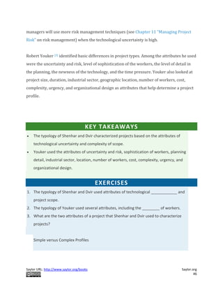 Saylor URL: http://www.saylor.org/books Saylor.org
46
managers will use more risk management techniques (see Chapter 11 "Managing Project
Risk" on risk management) when the technological uncertainty is high.
Robert Youker [3] identified basic differences in project types. Among the attributes he used
were the uncertainty and risk, level of sophistication of the workers, the level of detail in
the planning, the newness of the technology, and the time pressure. Youker also looked at
project size, duration, industrial sector, geographic location, number of workers, cost,
complexity, urgency, and organizational design as attributes that help determine a project
profile.
KEY TAKEAWAYS
 The typology of Shenhar and Dvir characterized projects based on the attributes of
technological uncertainty and complexity of scope.
 Youker used the attributes of uncertainty and risk, sophistication of workers, planning
detail, industrial sector, location, number of workers, cost, complexity, urgency, and
organizational design.
EXERCISES
1. The typology of Shenhar and Dvir used attributes of technological ____________ and
project scope.
2. The typology of Youker used several attributes, including the ________ of workers.
3. What are the two attributes of a project that Shenhar and Dvir used to characterize
projects?
Simple versus Complex Profiles
 
