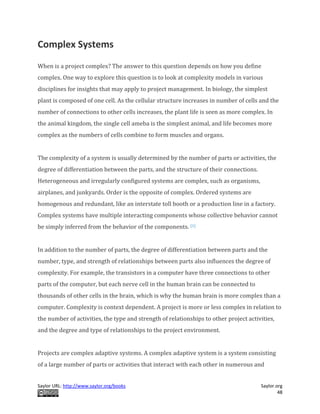 Saylor URL: http://www.saylor.org/books Saylor.org
48
Complex Systems
When is a project complex? The answer to this question depends on how you define
complex. One way to explore this question is to look at complexity models in various
disciplines for insights that may apply to project management. In biology, the simplest
plant is composed of one cell. As the cellular structure increases in number of cells and the
number of connections to other cells increases, the plant life is seen as more complex. In
the animal kingdom, the single cell ameba is the simplest animal, and life becomes more
complex as the numbers of cells combine to form muscles and organs.
The complexity of a system is usually determined by the number of parts or activities, the
degree of differentiation between the parts, and the structure of their connections.
Heterogeneous and irregularly configured systems are complex, such as organisms,
airplanes, and junkyards. Order is the opposite of complex. Ordered systems are
homogenous and redundant, like an interstate toll booth or a production line in a factory.
Complex systems have multiple interacting components whose collective behavior cannot
be simply inferred from the behavior of the components. [1]
In addition to the number of parts, the degree of differentiation between parts and the
number, type, and strength of relationships between parts also influences the degree of
complexity. For example, the transistors in a computer have three connections to other
parts of the computer, but each nerve cell in the human brain can be connected to
thousands of other cells in the brain, which is why the human brain is more complex than a
computer. Complexity is context dependent. A project is more or less complex in relation to
the number of activities, the type and strength of relationships to other project activities,
and the degree and type of relationships to the project environment.
Projects are complex adaptive systems. A complex adaptive system is a system consisting
of a large number of parts or activities that interact with each other in numerous and
 