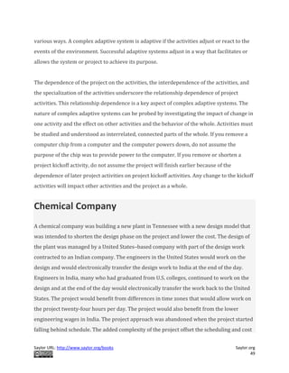 Saylor URL: http://www.saylor.org/books Saylor.org
49
various ways. A complex adaptive system is adaptive if the activities adjust or react to the
events of the environment. Successful adaptive systems adjust in a way that facilitates or
allows the system or project to achieve its purpose.
The dependence of the project on the activities, the interdependence of the activities, and
the specialization of the activities underscore the relationship dependence of project
activities. This relationship dependence is a key aspect of complex adaptive systems. The
nature of complex adaptive systems can be probed by investigating the impact of change in
one activity and the effect on other activities and the behavior of the whole. Activities must
be studied and understood as interrelated, connected parts of the whole. If you remove a
computer chip from a computer and the computer powers down, do not assume the
purpose of the chip was to provide power to the computer. If you remove or shorten a
project kickoff activity, do not assume the project will finish earlier because of the
dependence of later project activities on project kickoff activities. Any change to the kickoff
activities will impact other activities and the project as a whole.
Chemical Company
A chemical company was building a new plant in Tennessee with a new design model that
was intended to shorten the design phase on the project and lower the cost. The design of
the plant was managed by a United States–based company with part of the design work
contracted to an Indian company. The engineers in the United States would work on the
design and would electronically transfer the design work to India at the end of the day.
Engineers in India, many who had graduated from U.S. colleges, continued to work on the
design and at the end of the day would electronically transfer the work back to the United
States. The project would benefit from differences in time zones that would allow work on
the project twenty-four hours per day. The project would also benefit from the lower
engineering wages in India. The project approach was abandoned when the project started
falling behind schedule. The added complexity of the project offset the scheduling and cost
 
