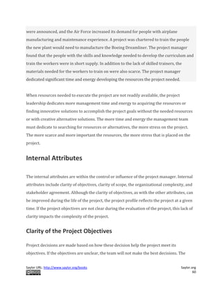 Saylor URL: http://www.saylor.org/books Saylor.org
60
were announced, and the Air Force increased its demand for people with airplane
manufacturing and maintenance experience. A project was chartered to train the people
the new plant would need to manufacture the Boeing Dreamliner. The project manager
found that the people with the skills and knowledge needed to develop the curriculum and
train the workers were in short supply. In addition to the lack of skilled trainers, the
materials needed for the workers to train on were also scarce. The project manager
dedicated significant time and energy developing the resources the project needed.
When resources needed to execute the project are not readily available, the project
leadership dedicates more management time and energy to acquiring the resources or
finding innovative solutions to accomplish the project goals without the needed resources
or with creative alternative solutions. The more time and energy the management team
must dedicate to searching for resources or alternatives, the more stress on the project.
The more scarce and more important the resources, the more stress that is placed on the
project.
Internal Attributes
The internal attributes are within the control or influence of the project manager. Internal
attributes include clarity of objectives, clarity of scope, the organizational complexity, and
stakeholder agreement. Although the clarity of objectives, as with the other attributes, can
be improved during the life of the project, the project profile reflects the project at a given
time. If the project objectives are not clear during the evaluation of the project, this lack of
clarity impacts the complexity of the project.
Clarity of the Project Objectives
Project decisions are made based on how these decision help the project meet its
objectives. If the objectives are unclear, the team will not make the best decisions. The
 