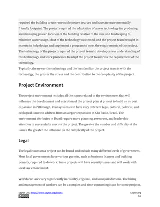 Saylor URL: http://www.saylor.org/books Saylor.org
65
required the building to use renewable power sources and have an environmentally
friendly footprint. The project required the adaptation of a new technology for producing
and managing power, location of the building relative to the sun, and landscaping to
minimize water usage. Most of the technology was tested, and the project team brought in
experts to help design and implement a program to meet the requirements of the project.
The technology of the project required the project team to develop a new understanding of
this technology and work processes to adapt the project to address the requirement of the
technology.
Typically, the newer the technology and the less familiar the project team is with the
technology, the greater the stress and the contribution to the complexity of the project.
Project Environment
The project environment includes all the issues related to the environment that will
influence the development and execution of the project plan. A project to build an airport
expansion in Pittsburgh, Pennsylvania will have very different legal, cultural, political, and
ecological issues to address from an airport expansion in São Paolo, Brazil. The
environment attributes in Brazil require more planning, resources, and leadership
attention to successfully execute the project. The greater the number and difficulty of the
issues, the greater the influence on the complexity of the project.
Legal
The legal issues on a project can be broad and include many different levels of government.
Most local governments have various permits, such as business licenses and building
permits, required to do work. Some projects will have security issues and will work with
local law enforcement.
Workforce laws vary significantly in country, regional, and local jurisdictions. The hiring
and management of workers can be a complex and time-consuming issue for some projects.
 