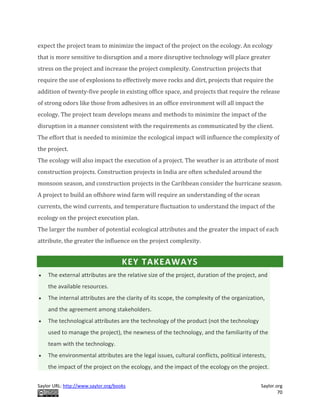 Saylor URL: http://www.saylor.org/books Saylor.org
70
expect the project team to minimize the impact of the project on the ecology. An ecology
that is more sensitive to disruption and a more disruptive technology will place greater
stress on the project and increase the project complexity. Construction projects that
require the use of explosions to effectively move rocks and dirt, projects that require the
addition of twenty-five people in existing office space, and projects that require the release
of strong odors like those from adhesives in an office environment will all impact the
ecology. The project team develops means and methods to minimize the impact of the
disruption in a manner consistent with the requirements as communicated by the client.
The effort that is needed to minimize the ecological impact will influence the complexity of
the project.
The ecology will also impact the execution of a project. The weather is an attribute of most
construction projects. Construction projects in India are often scheduled around the
monsoon season, and construction projects in the Caribbean consider the hurricane season.
A project to build an offshore wind farm will require an understanding of the ocean
currents, the wind currents, and temperature fluctuation to understand the impact of the
ecology on the project execution plan.
The larger the number of potential ecological attributes and the greater the impact of each
attribute, the greater the influence on the project complexity.
KEY TAKEAWAYS
 The external attributes are the relative size of the project, duration of the project, and
the available resources.
 The internal attributes are the clarity of its scope, the complexity of the organization,
and the agreement among stakeholders.
 The technological attributes are the technology of the product (not the technology
used to manage the project), the newness of the technology, and the familiarity of the
team with the technology.
 The environmental attributes are the legal issues, cultural conflicts, political interests,
the impact of the project on the ecology, and the impact of the ecology on the project.
 
