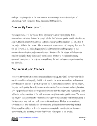 Saylor URL: http://www.saylor.org/books Saylor.org
87
On large, complex projects, the procurement team manages at least three types of
relationships with companies doing business with the project.
Commodity Procurement
The largest number of purchased items for most projects are commodity items.
Commodities are items that can be bought off the shelf with no special modification for the
project. These items are typically bid and the lowest prices that can meet the schedule of
the project will win the contract. The procurement team assures the company that wins the
bid can perform to the contact specifications and then monitors the progress of the
company in meeting the projects requirements. Concrete for the project and the cranes
leased to the project are examples of commodities. The key to success in managing
commodity suppliers is the process for developing the bids and evaluating and awarding
the contracts.
Procurement from Vendors
The second type of relationship is the vendor relationship. The terms supplier and vendor
are often used interchangeably. In this text, suppliers provide commodities, and vendors
provide custom services or goods. Suppliers bid on specialized equipment for the project.
Engineers will specify the performance requirements of the equipment, and suppliers that
have equipment that meets the requirements will bid on the project. The engineering team
will assist in the evaluation of the bids to assure compliance with specifications. The lowest
bid may not win the contract. Sometimes the long-term maintenance costs and reliability of
the equipment may indicate a high price for the equipment. The key to success is the
development of clear performance specifications, good communication with potential
bidders to allow bidders to develop innovative concepts for meeting the performance
requirements, and a bidding process that focuses on the goals of the project.
 