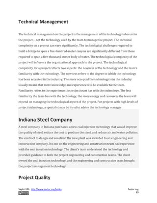 Saylor URL: http://www.saylor.org/books Saylor.org
89
Technical Management
The technical management on the project is the management of the technology inherent in
the project—not the technology used by the team to manage the project. The technical
complexity on a project can vary significantly. The technological challenges required to
build a bridge to span a five-hundred-meter canyon are significantly different from those
required to span a five-thousand-meter body of water. The technological complexity of the
project will influence the organizational approach to the project. The technological
complexity for a project reflects two aspects: the newness of the technology and the team’s
familiarity with the technology. The newness refers to the degree to which the technology
has been accepted in the industry. The more accepted the technology is in the industry
usually means that more knowledge and experience will be available to the team.
Familiarity refers to the experience the project team has with the technology. The less
familiarity the team has with the technology, the more energy and resources the team will
expend on managing the technological aspect of the project. For projects with high levels of
project technology, a specialist may be hired to advise the technology manager.
Indiana Steel Company
A steel company in Indiana purchased a new coal injection technology that would improve
the quality of steel, reduce the cost to produce the steel, and reduce air and water pollution.
The contract to design and construct the new plant was awarded to an engineering and
construction company. No one on the engineering and construction team had experience
with the coal injection technology. The client’s team understood the technology and
provided guidance to both the project engineering and construction teams. The client
owned the coal injection technology, and the engineering and construction team brought
the project management technology.
Project Quality
 