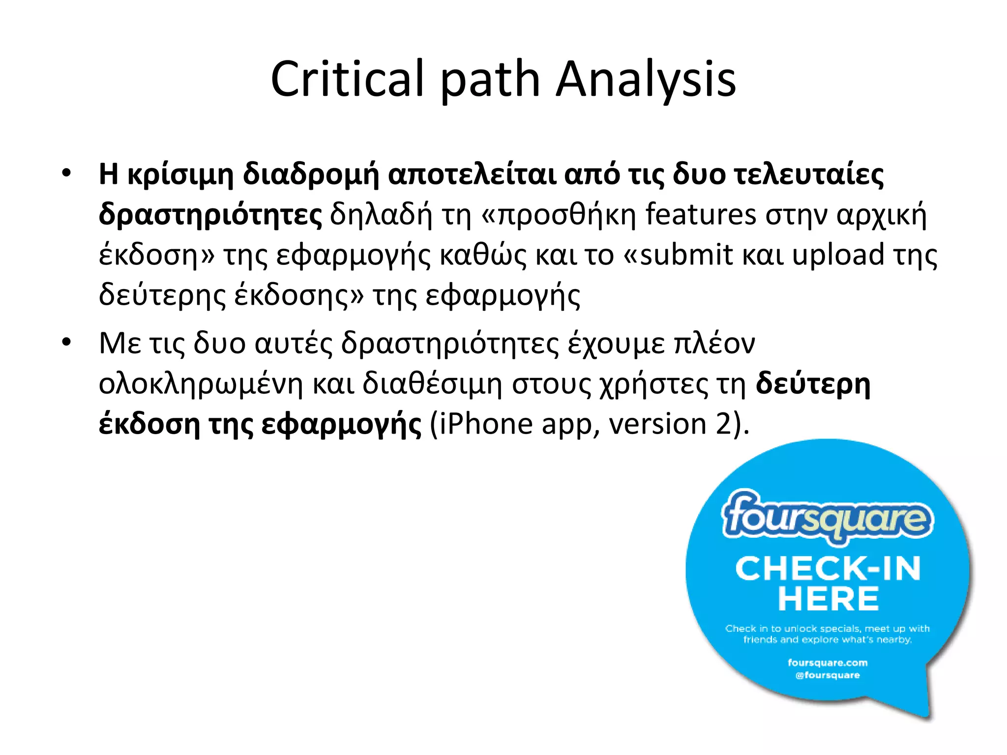 Critical path Analysis
• Η κρίςιμη διαδρομή αποτελείται από τισ δυο τελευταίεσ
  δραςτηριότητεσ δθλαδι τθ «προςκικθ features ςτθν αρχικι
  ζκδοςθ» τθσ εφαρμογισ κακώσ και το «submit και upload τθσ
  δεφτερθσ ζκδοςθσ» τθσ εφαρμογισ
• Με τισ δυο αυτζσ δραςτθριότθτεσ ζχουμε πλζον
  ολοκλθρωμζνθ και διακζςιμθ ςτουσ χριςτεσ τθ δεφτερη
  ζκδοςη τησ εφαρμογήσ (iPhone app, version 2).
 