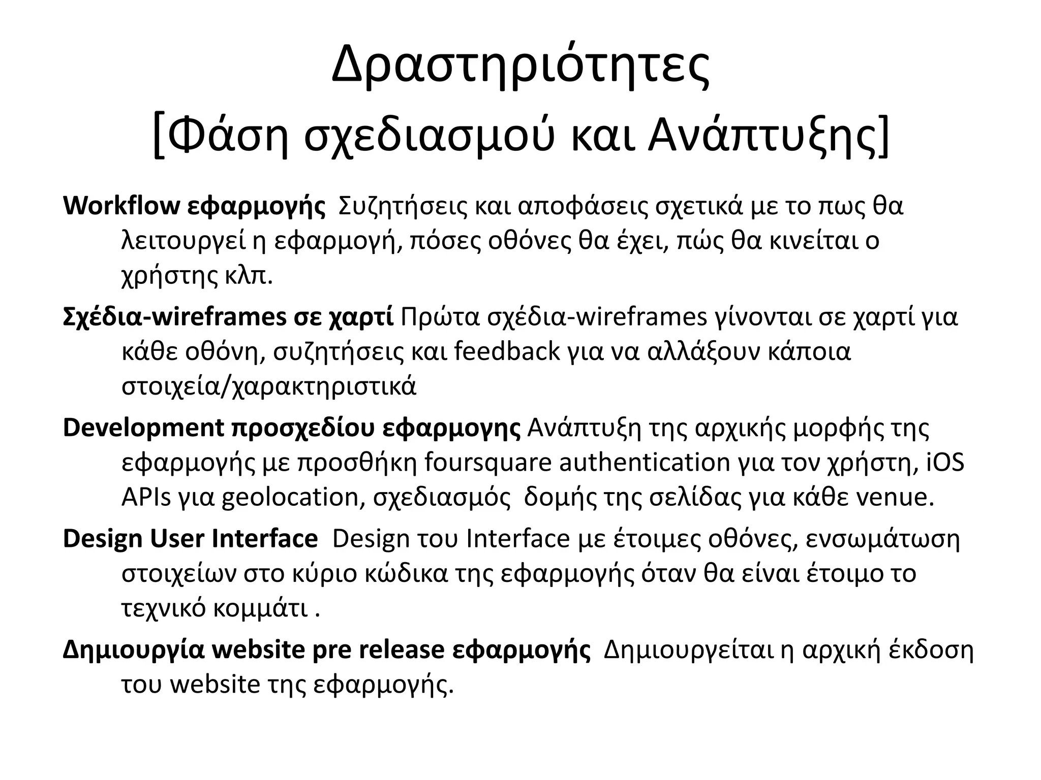 Δραςτθριότθτεσ
      [Φάςθ ςχεδιαςμοφ και Ανάπτυξθσ+
Workflow εφαρμογήσ Συηθτιςεισ και αποφάςεισ ςχετικά με το πωσ κα
     λειτουργεί θ εφαρμογι, πόςεσ οκόνεσ κα ζχει, πώσ κα κινείται ο
     χριςτθσ κλπ.
Σχζδια-wireframes ςε χαρτί Πρώτα ςχζδια-wireframes γίνονται ςε χαρτί για
     κάκε οκόνθ, ςυηθτιςεισ και feedback για να αλλάξουν κάποια
     ςτοιχεία/χαρακτθριςτικά
Development προςχεδίου εφαρμογησ Ανάπτυξθ τθσ αρχικισ μορφισ τθσ
     εφαρμογισ με προςκικθ foursquare authentication για τον χριςτθ, iOS
     APIs για geolocation, ςχεδιαςμόσ δομισ τθσ ςελίδασ για κάκε venue.
Design User Interface Design του Interface με ζτοιμεσ οκόνεσ, ενςωμάτωςθ
     ςτοιχείων ςτο κφριο κώδικα τθσ εφαρμογισ όταν κα είναι ζτοιμο το
     τεχνικό κομμάτι .
Δημιουργία website pre release εφαρμογήσ Δθμιουργείται θ αρχικι ζκδοςθ
     του website τθσ εφαρμογισ.
 