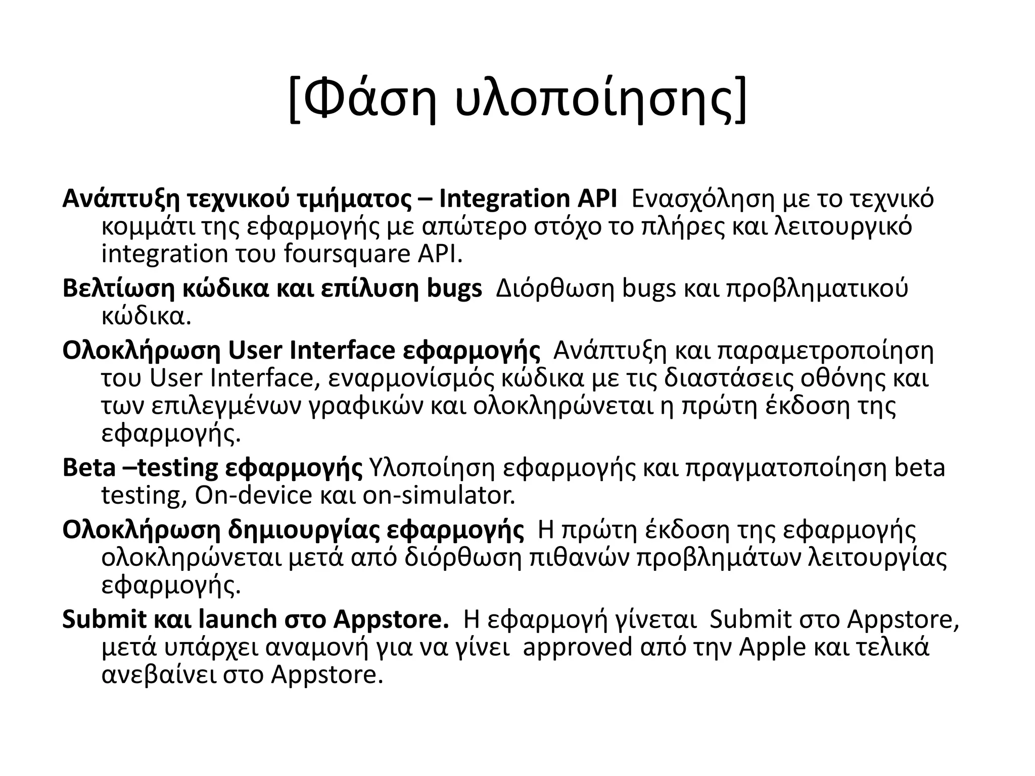 *Φάςθ υλοποίθςθσ+
Ανάπτυξη τεχνικοφ τμήματοσ – Integration API Εναςχόλθςθ με το τεχνικό
   κομμάτι τθσ εφαρμογισ με απώτερο ςτόχο το πλιρεσ και λειτουργικό
   integration του foursquare API.
Βελτίωςη κώδικα και επίλυςη bugs Διόρκωςθ bugs και προβλθματικοφ
   κώδικα.
Ολοκλήρωςη User Interface εφαρμογήσ Ανάπτυξθ και παραμετροποίθςθ
   του User Interface, εναρμονίςμόσ κώδικα με τισ διαςτάςεισ οκόνθσ και
   των επιλεγμζνων γραφικών και ολοκλθρώνεται θ πρώτθ ζκδοςθ τθσ
   εφαρμογισ.
Beta –testing εφαρμογήσ Υλοποίθςθ εφαρμογισ και πραγματοποίθςθ beta
   testing, On-device και on-simulator.
Ολοκλήρωςη δημιουργίασ εφαρμογήσ Η πρώτθ ζκδοςθ τθσ εφαρμογισ
   ολοκλθρώνεται μετά από διόρκωςθ πικανών προβλθμάτων λειτουργίασ
   εφαρμογισ.
Submit και launch ςτο Appstore. Η εφαρμογι γίνεται Submit ςτο Appstore,
   μετά υπάρχει αναμονι για να γίνει approved από τθν Apple και τελικά
   ανεβαίνει ςτο Appstore.
 