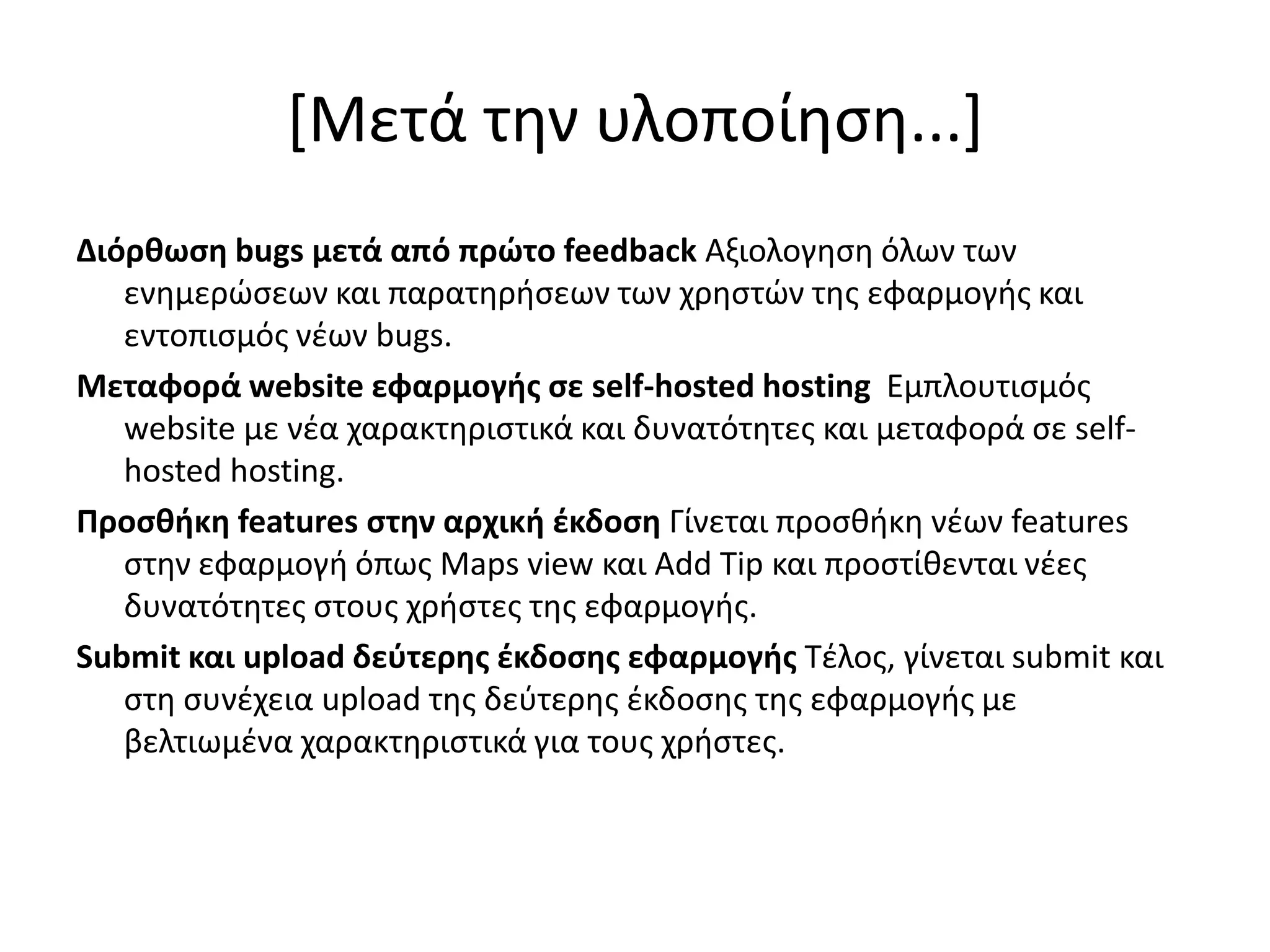 *Μετά τθν υλοποίθςθ...+
Διόρθωςη bugs μετά από πρώτο feedback Αξιολογθςθ όλων των
   ενθμερώςεων και παρατθριςεων των χρθςτών τθσ εφαρμογισ και
   εντοπιςμόσ νζων bugs.
Μεταφορά website εφαρμογήσ ςε self-hosted hosting Εμπλουτιςμόσ
   website με νζα χαρακτθριςτικά και δυνατότθτεσ και μεταφορά ςε self-
   hosted hosting.
Προςθήκη features ςτην αρχική ζκδοςη Γίνεται προςκικθ νζων features
   ςτθν εφαρμογι όπωσ Maps view και Add Tip και προςτίκενται νζεσ
   δυνατότθτεσ ςτουσ χριςτεσ τθσ εφαρμογισ.
Submit και upload δεφτερησ ζκδοςησ εφαρμογήσ Τζλοσ, γίνεται submit και
   ςτθ ςυνζχεια upload τθσ δεφτερθσ ζκδοςθσ τθσ εφαρμογισ με
   βελτιωμζνα χαρακτθριςτικά για τουσ χριςτεσ.
 