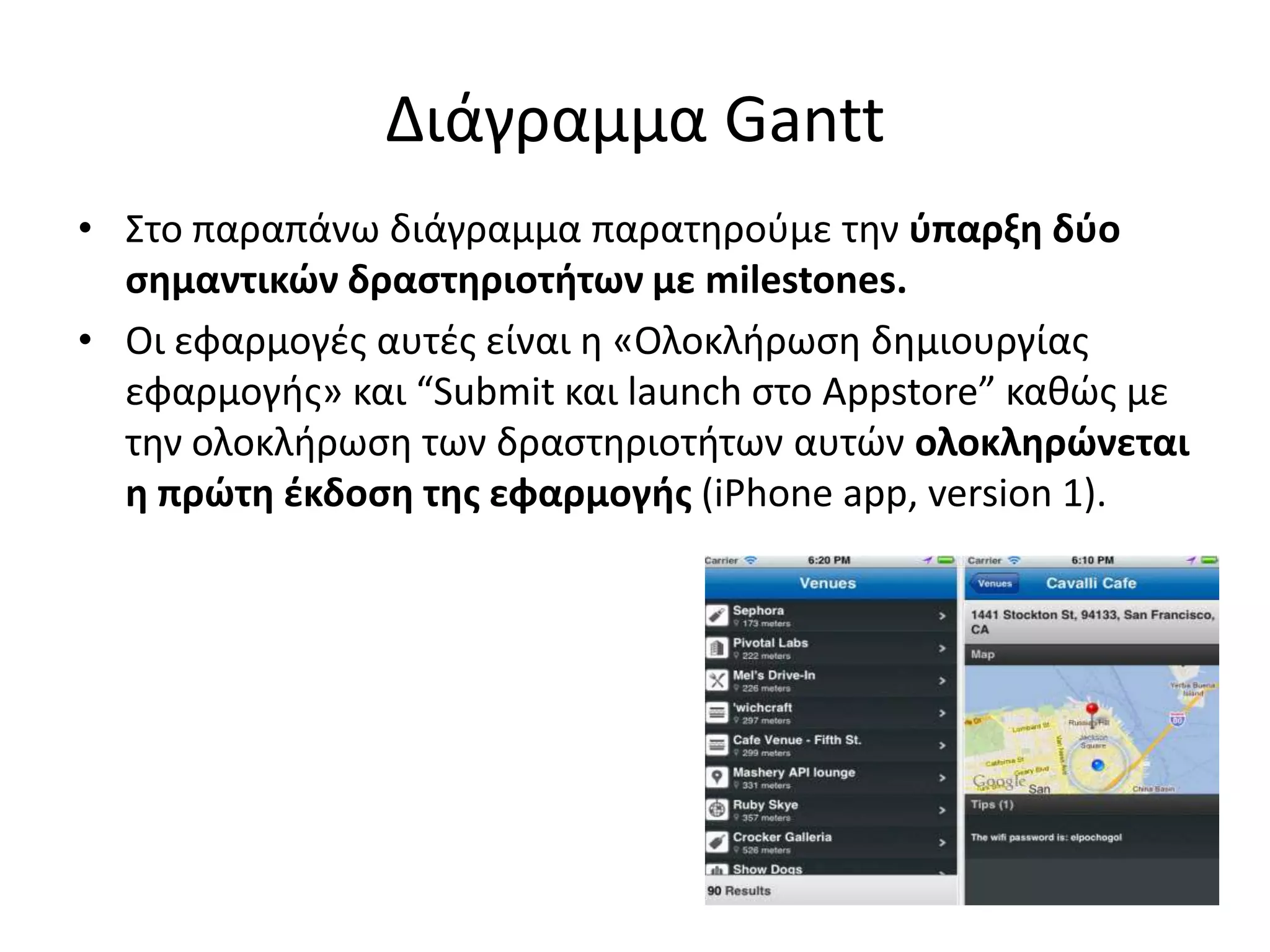 Διάγραμμα Gantt
• Στο παραπάνω διάγραμμα παρατθροφμε τθν φπαρξη δφο
  ςημαντικών δραςτηριοτήτων με milestones.
• Οι εφαρμογζσ αυτζσ είναι θ «Ολοκλιρωςθ δθμιουργίασ
  εφαρμογισ» και “Submit και launch ςτο Appstore” κακώσ με
  τθν ολοκλιρωςθ των δραςτθριοτιτων αυτών ολοκληρώνεται
  η πρώτη ζκδοςη τησ εφαρμογήσ (iPhone app, version 1).
 