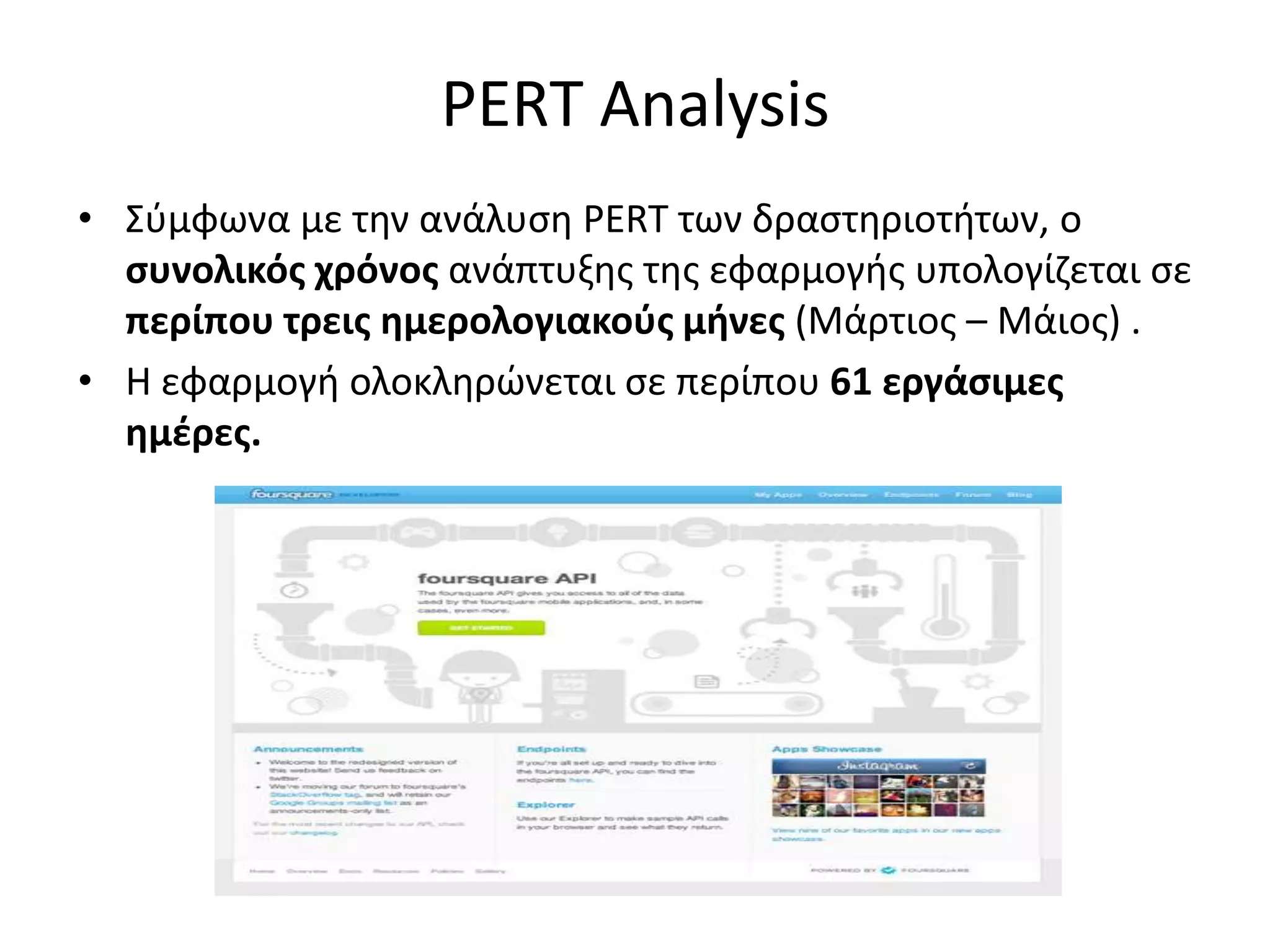 PERT Analysis
• Σφμφωνα με τθν ανάλυςθ PERT των δραςτθριοτιτων, ο
  ςυνολικόσ χρόνοσ ανάπτυξθσ τθσ εφαρμογισ υπολογίηεται ςε
  περίπου τρεισ ημερολογιακοφσ μήνεσ (Μάρτιοσ – Μάιοσ) .
• Η εφαρμογι ολοκλθρώνεται ςε περίπου 61 εργάςιμεσ
  ημζρεσ.
 