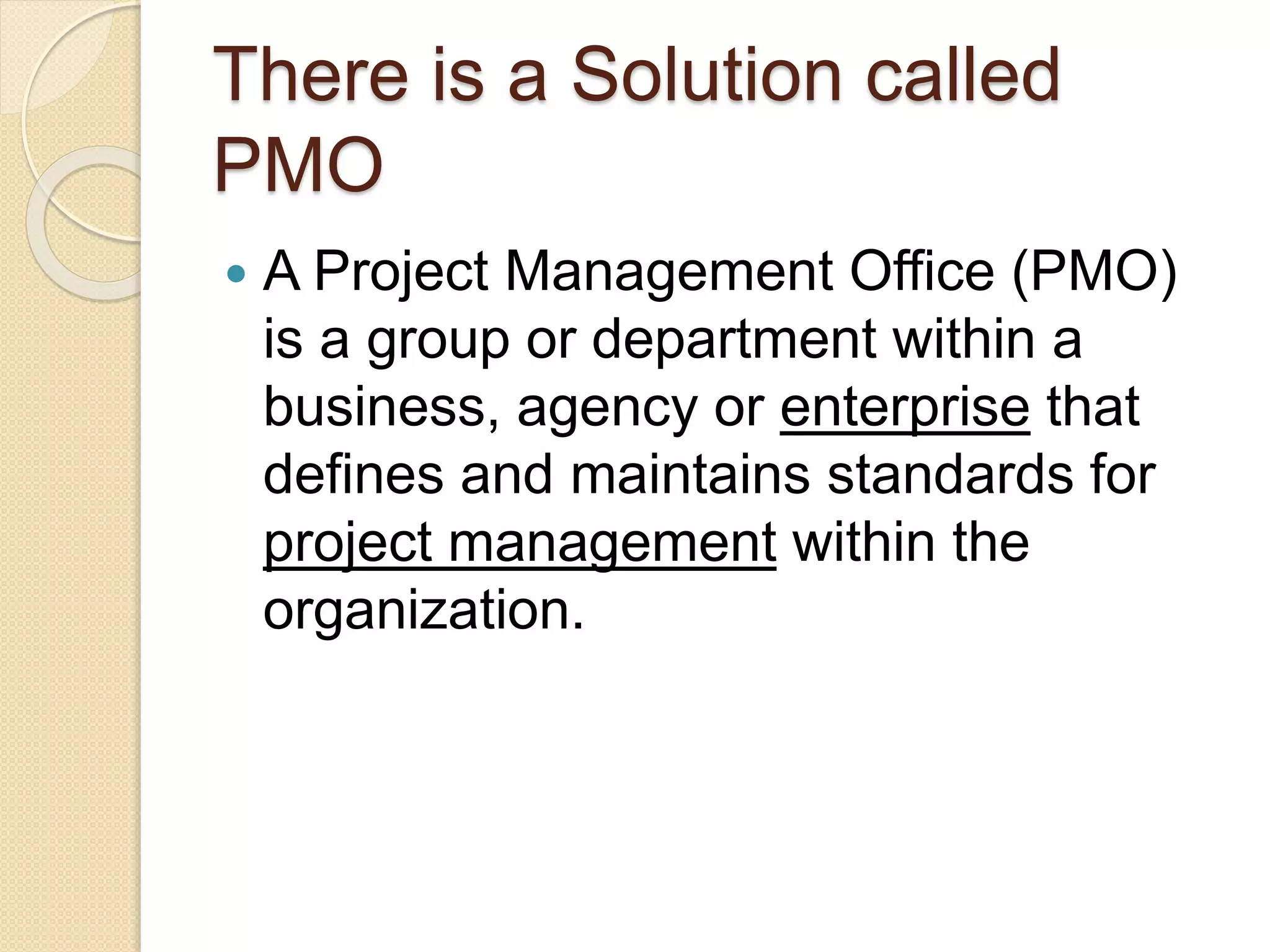There is a Solution called
PMO
 A Project Management Office (PMO)
is a group or department within a
business, agency or enterprise that
defines and maintains standards for
project management within the
organization.
 