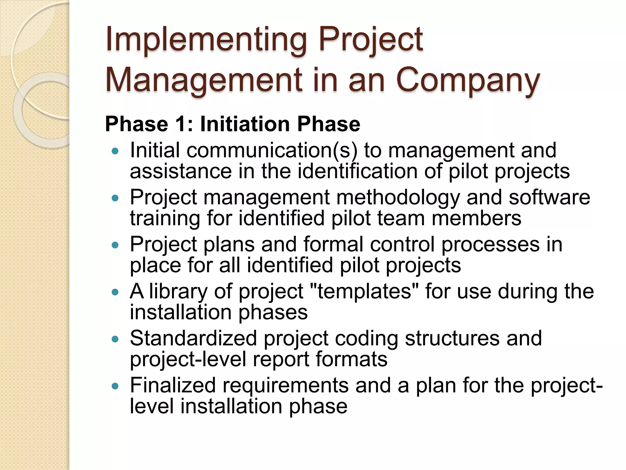 Implementing Project
Management in an Company
Phase 1: Initiation Phase
 Initial communication(s) to management and
assistance in the identification of pilot projects
 Project management methodology and software
training for identified pilot team members
 Project plans and formal control processes in
place for all identified pilot projects
 A library of project "templates" for use during the
installation phases
 Standardized project coding structures and
project-level report formats
 Finalized requirements and a plan for the project-
level installation phase
 