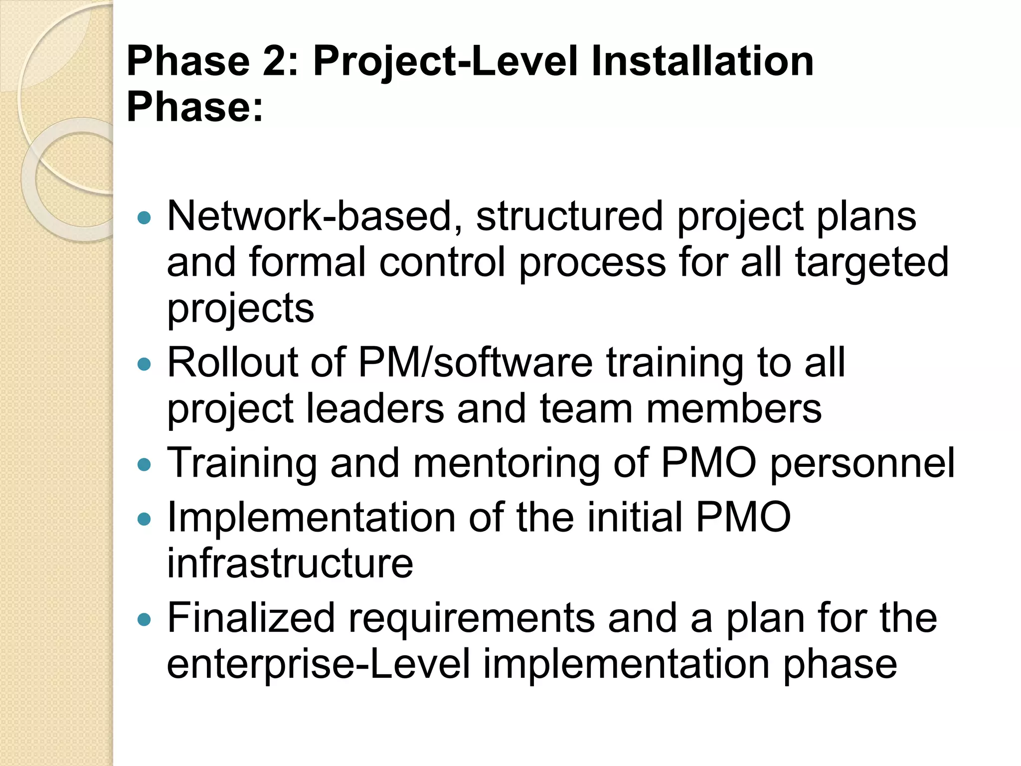 Phase 2: Project-Level Installation
Phase:
 Network-based, structured project plans
and formal control process for all targeted
projects
 Rollout of PM/software training to all
project leaders and team members
 Training and mentoring of PMO personnel
 Implementation of the initial PMO
infrastructure
 Finalized requirements and a plan for the
enterprise-Level implementation phase
 