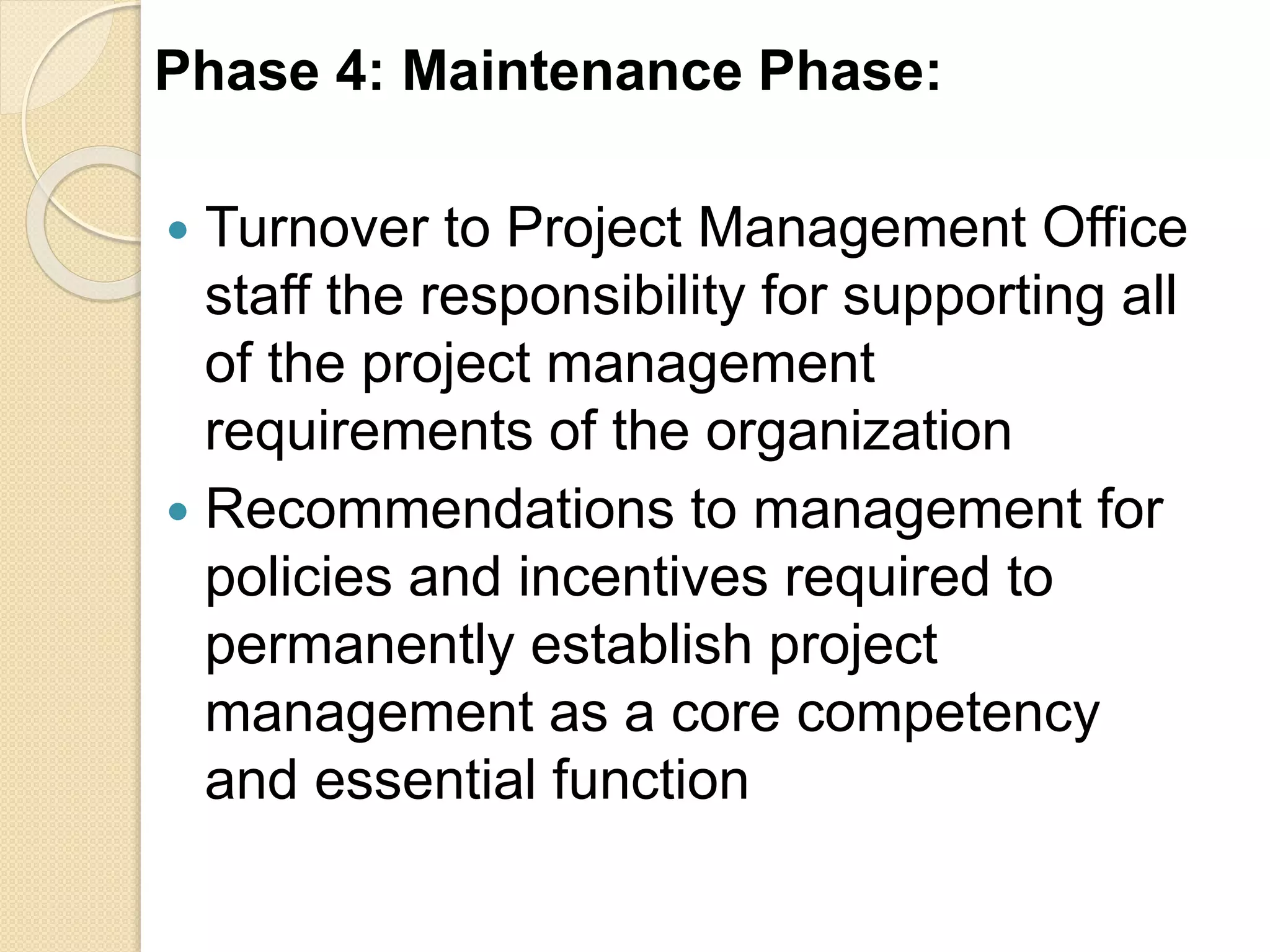 Phase 4: Maintenance Phase:
 Turnover to Project Management Office
staff the responsibility for supporting all
of the project management
requirements of the organization
 Recommendations to management for
policies and incentives required to
permanently establish project
management as a core competency
and essential function
 