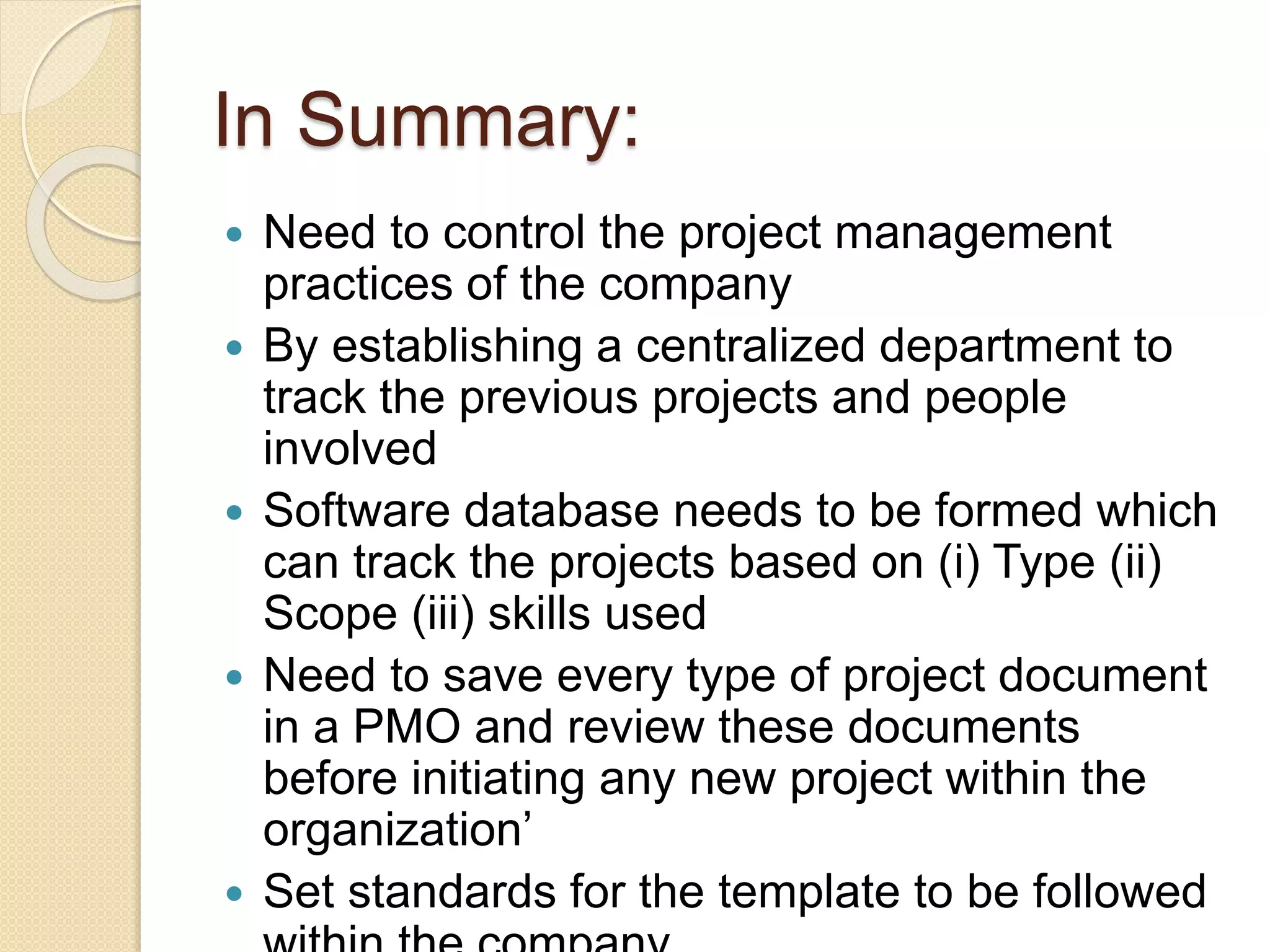 In Summary:
 Need to control the project management
practices of the company
 By establishing a centralized department to
track the previous projects and people
involved
 Software database needs to be formed which
can track the projects based on (i) Type (ii)
Scope (iii) skills used
 Need to save every type of project document
in a PMO and review these documents
before initiating any new project within the
organization’
 Set standards for the template to be followed
 