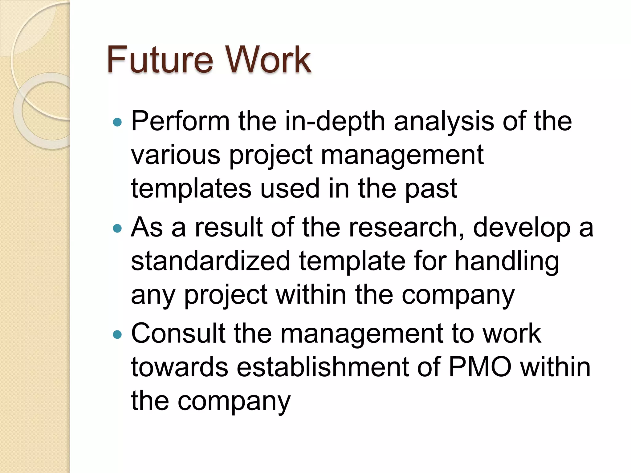 Future Work
 Perform the in-depth analysis of the
various project management
templates used in the past
 As a result of the research, develop a
standardized template for handling
any project within the company
 Consult the management to work
towards establishment of PMO within
the company
 