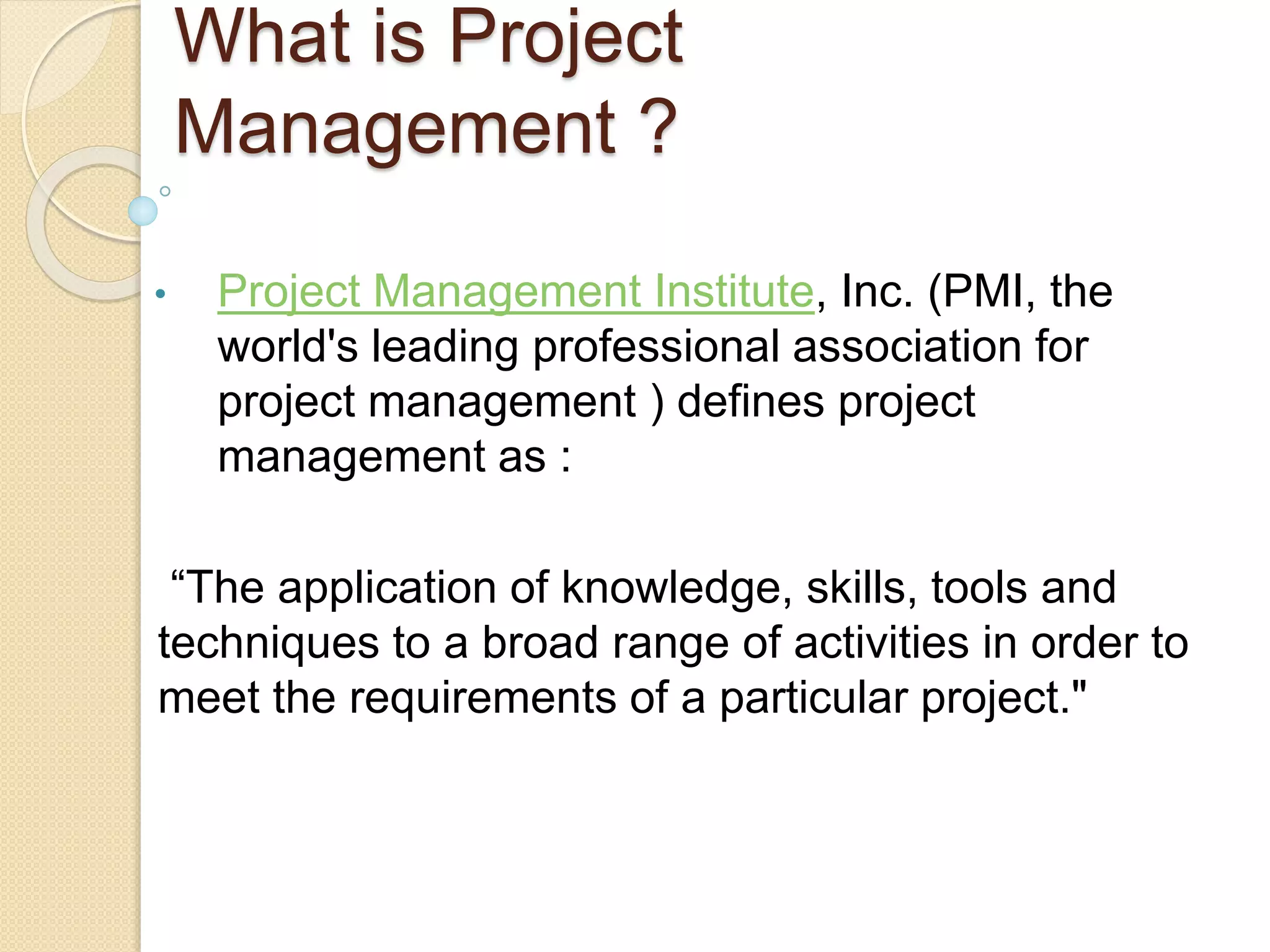 What is Project
Management ?
• Project Management Institute, Inc. (PMI, the
world's leading professional association for
project management ) defines project
management as :
“The application of knowledge, skills, tools and
techniques to a broad range of activities in order to
meet the requirements of a particular project."
 