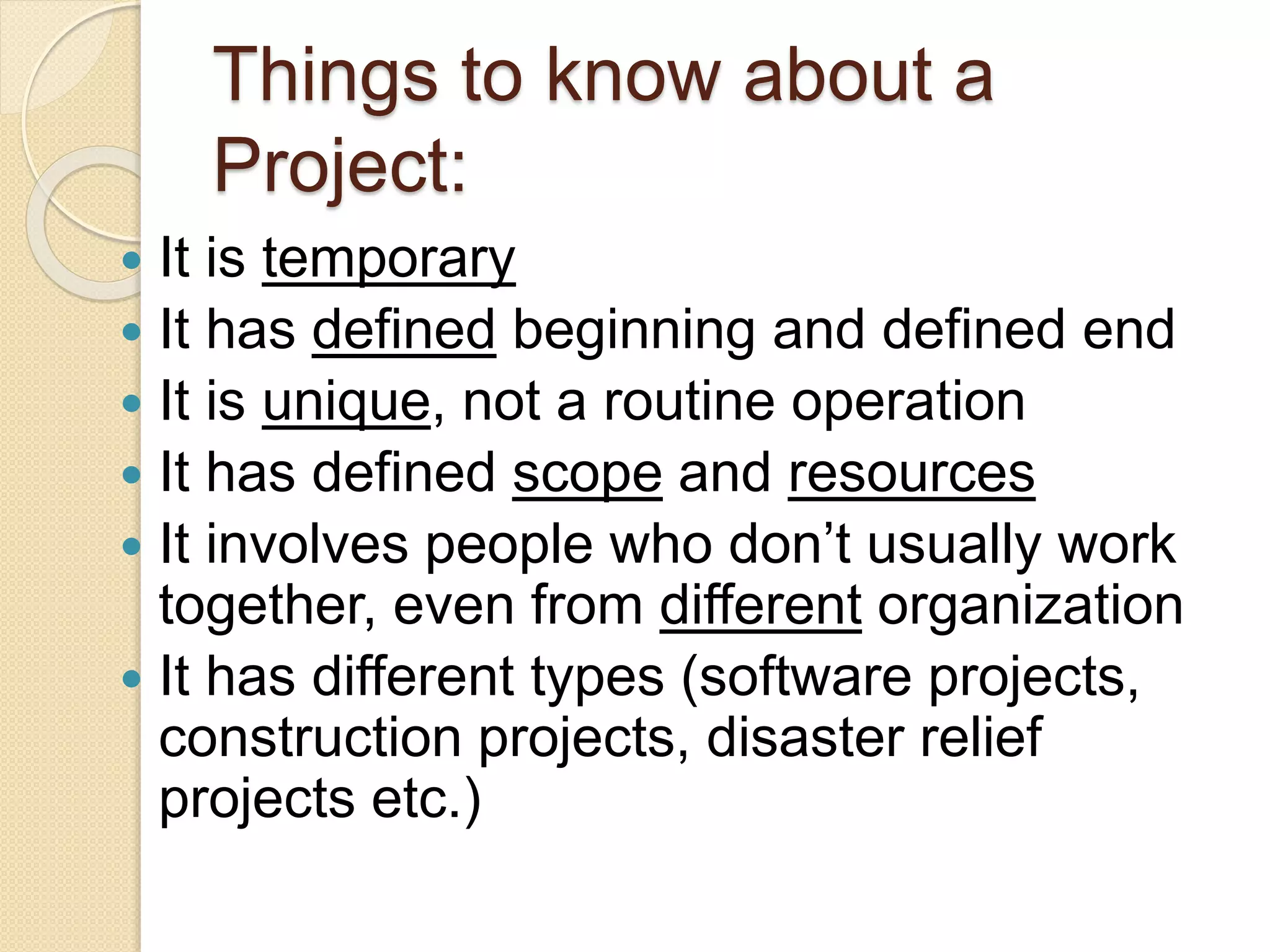 Things to know about a
Project:
 It is temporary
 It has defined beginning and defined end
 It is unique, not a routine operation
 It has defined scope and resources
 It involves people who don’t usually work
together, even from different organization
 It has different types (software projects,
construction projects, disaster relief
projects etc.)
 