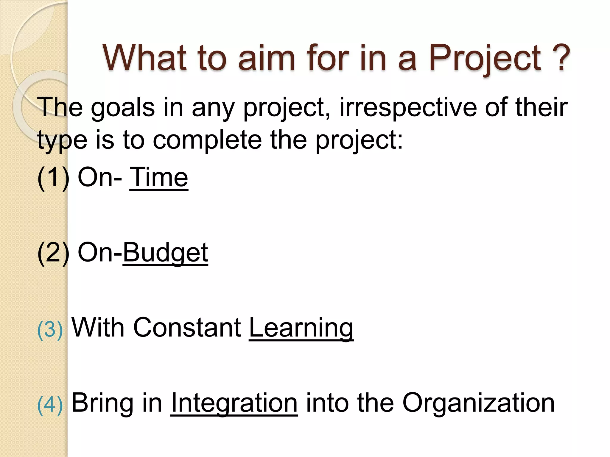 What to aim for in a Project ?
The goals in any project, irrespective of their
type is to complete the project:
(1) On- Time
(2) On-Budget
(3) With Constant Learning
(4) Bring in Integration into the Organization
 