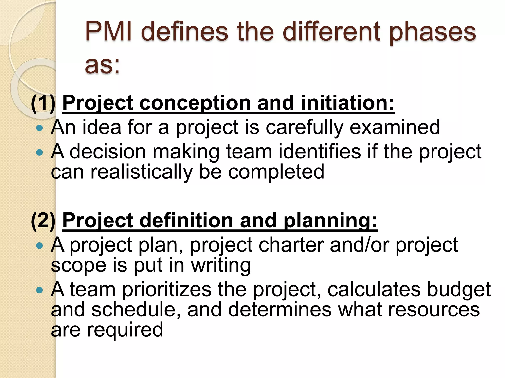 PMI defines the different phases
as:
(1) Project conception and initiation:
 An idea for a project is carefully examined
 A decision making team identifies if the project
can realistically be completed
(2) Project definition and planning:
 A project plan, project charter and/or project
scope is put in writing
 A team prioritizes the project, calculates budget
and schedule, and determines what resources
are required
 