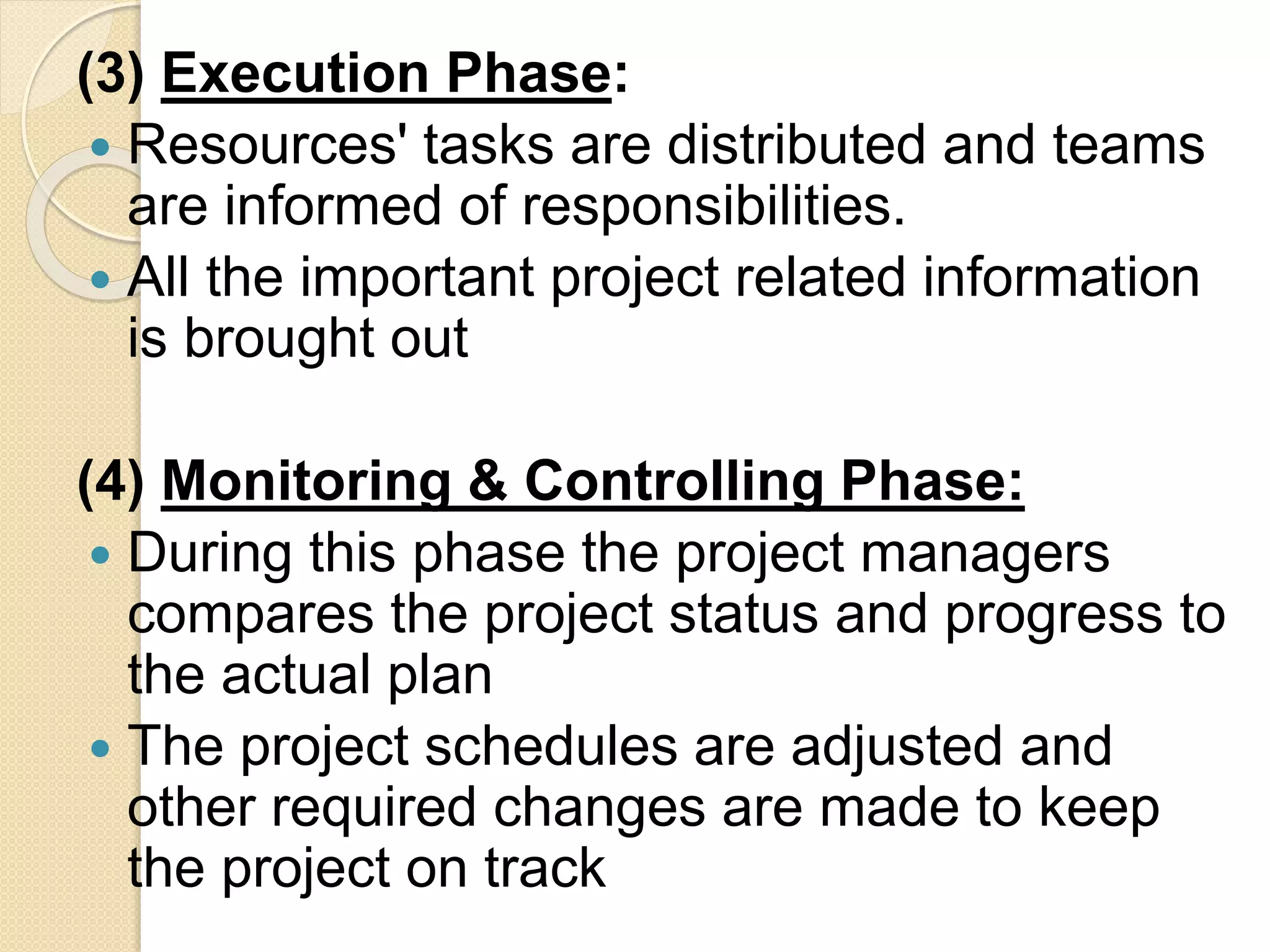 (3) Execution Phase:
 Resources' tasks are distributed and teams
are informed of responsibilities.
 All the important project related information
is brought out
(4) Monitoring & Controlling Phase:
 During this phase the project managers
compares the project status and progress to
the actual plan
 The project schedules are adjusted and
other required changes are made to keep
the project on track
 