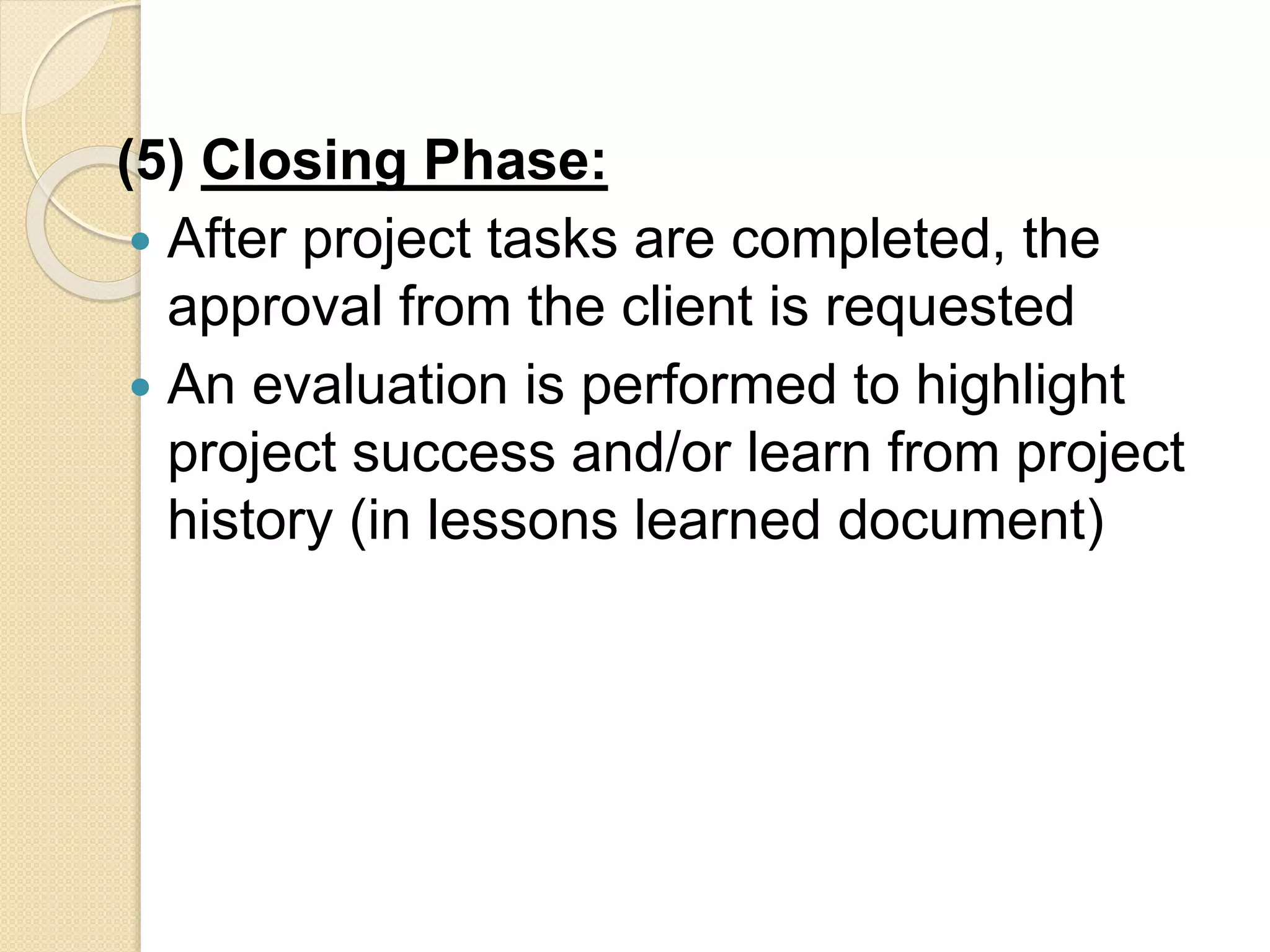 (5) Closing Phase:
 After project tasks are completed, the
approval from the client is requested
 An evaluation is performed to highlight
project success and/or learn from project
history (in lessons learned document)
 