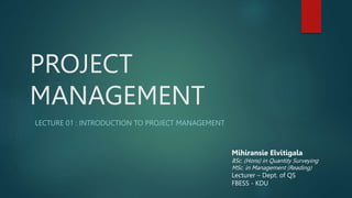 PROJECT
MANAGEMENT
LECTURE 01 : INTRODUCTION TO PROJECT MANAGEMENT
Mihiransie Elvitigala
BSc. (Hons) in Quantity Surveying
MSc. in Management (Reading)
Lecturer – Dept. of QS
FBESS - KDU
 