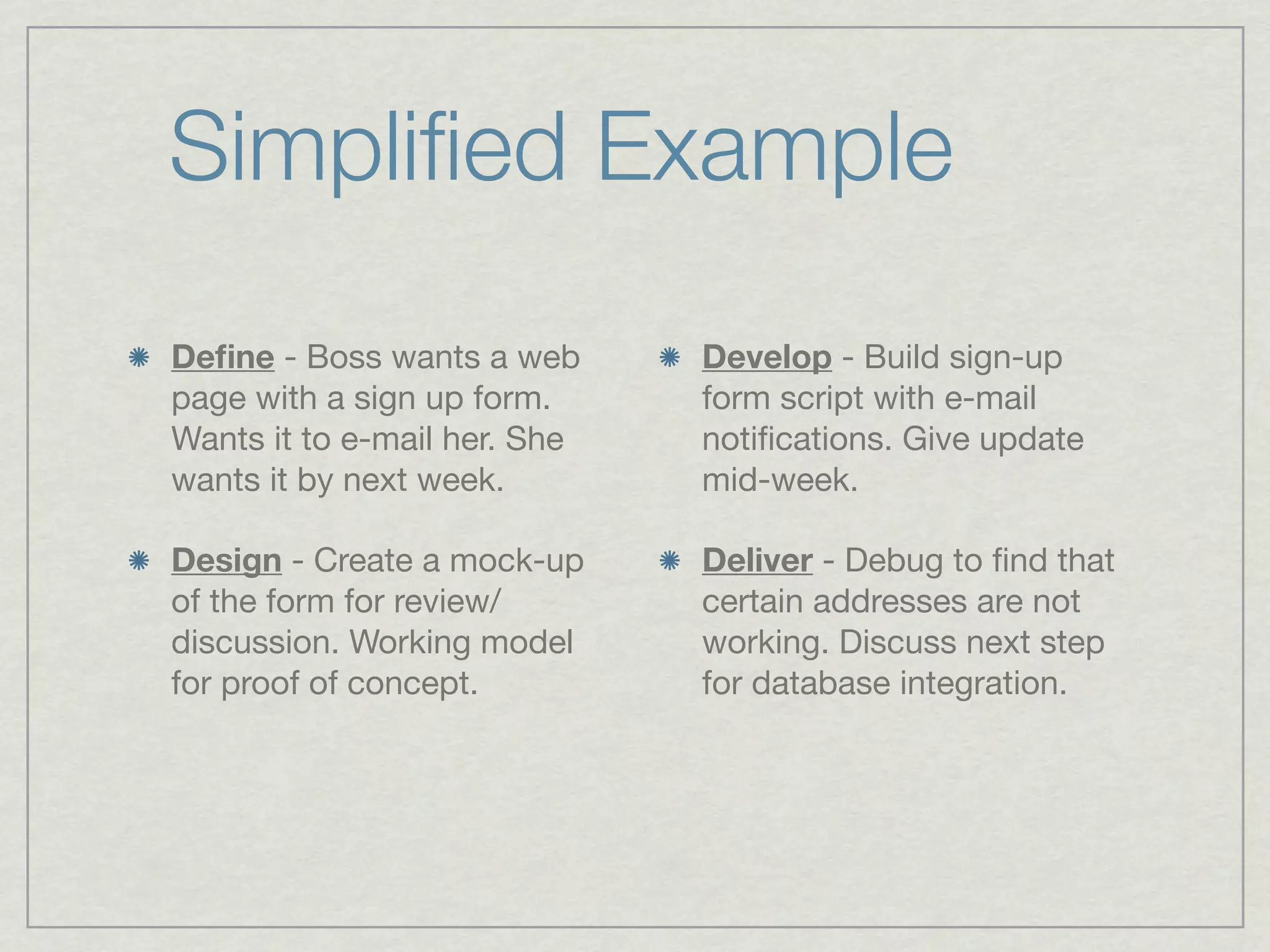 Simpliﬁed Example
Deﬁne - Boss wants a web      Develop - Build sign-up
page with a sign up form.     form script with e-mail
Wants it to e-mail her. She   notiﬁcations. Give update
wants it by next week.        mid-week.

Design - Create a mock-up     Deliver - Debug to ﬁnd that
of the form for review/       certain addresses are not
discussion. Working model     working. Discuss next step
for proof of concept.         for database integration.
 