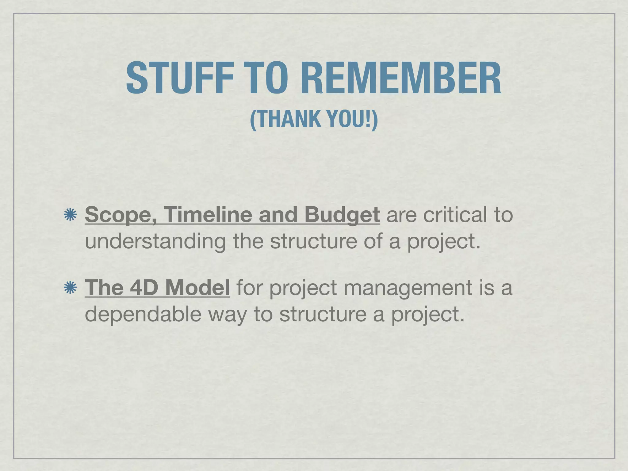 STUFF TO REMEMBER
                (THANK YOU!)


Scope, Timeline and Budget are critical to
understanding the structure of a project.

The 4D Model for project management is a
dependable way to structure a project.
 