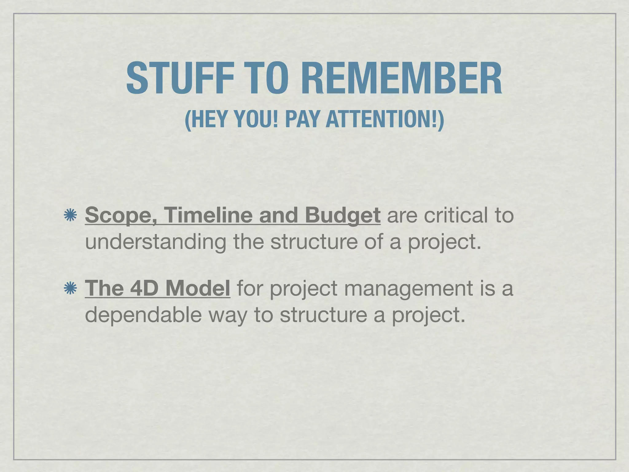 STUFF TO REMEMBER
         (HEY YOU! PAY ATTENTION!)


Scope, Timeline and Budget are critical to
understanding the structure of a project.

The 4D Model for project management is a
dependable way to structure a project.
 