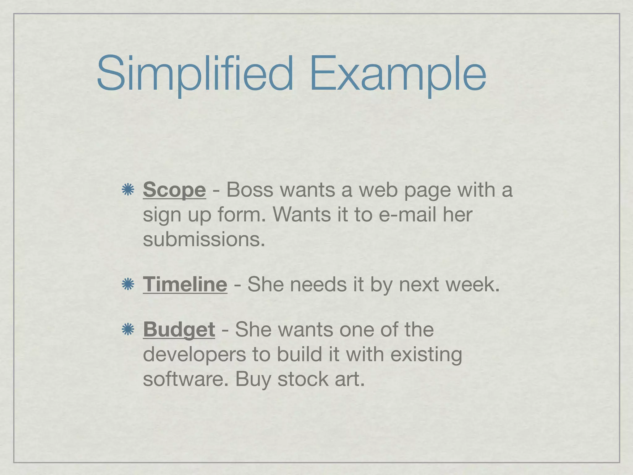 Simpliﬁed Example

  Scope - Boss wants a web page with a
  sign up form. Wants it to e-mail her
  submissions.

  Timeline - She needs it by next week.

  Budget - She wants one of the
  developers to build it with existing
  software. Buy stock art.
 