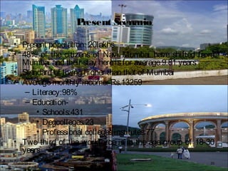 Present Scenario
• Present population: 20lakhs
• 48% of the citizens of Navi Mumbai have shifted from
Mumbai and their stay hereisfor average9.81 years
• Standard of living higher than that of Mumbai
• Averagemonthly income: Rs.13259
– Literacy:98%
– Education-
• Schools:431
• Degcolleges:23
• Professional collegesinstitutes:77
• Two third of the workforce is in the age group of 18-30
years
BFTech VI, NIFT Bangalore 2007/17/15
 