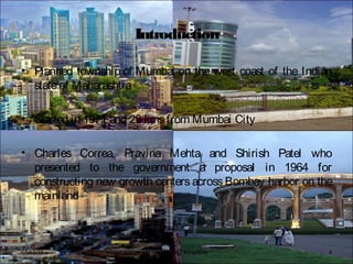 Introduction
• Planned township of Mumbai on the west coast of the Indian
stateof Maharashtra
• Started in 1971 and 29 kmsfrom Mumbai City
• Charles Correa, Pravina Mehta and Shirish Patel who
presented to the government a proposal in 1964 for
constructing new growth centers across Bombay harbor on the
mainland
BFTech VI, NIFT Bangalore 407/17/15
 