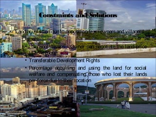 Constraints and Solutions
• Land acquisition dueto opposition from ownersand villagers
– Owners
• “Consent Award”- Owner can negotiate the land price
(12.5% more)
• TransferableDevelopment Rights
• Percentage acquiring and using the land for social
welfare and compensating those who lost their lands
per-forcedueto their location
BFTech VI, NIFT Bangalore 907/17/15
 