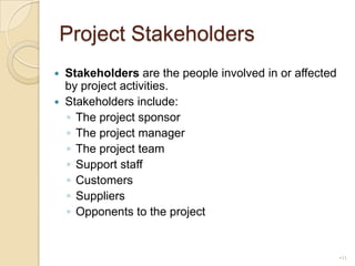 Project StakeholdersStakeholders are the people involved in or affected by project activities.Stakeholders include:The project sponsorThe project managerThe project teamSupport staffCustomersSuppliersOpponents to the project11