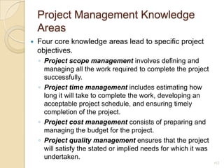 Project Management Knowledge AreasFour core knowledge areas lead to specific project objectives.Project scope managementinvolves defining and managing all the work required to complete the project successfully.Project time managementincludes estimating how long it will take to complete the work, developing an acceptable project schedule, and ensuring timely completion of the project.Project cost managementconsists of preparing and managing the budget for the project.Project quality managementensures that the project will satisfy the stated or implied needs for which it was undertaken.12