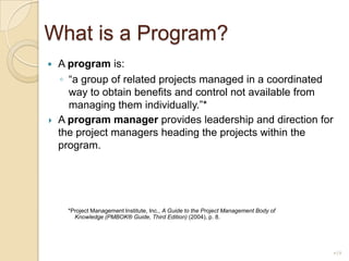 What is a Program?A program is:“a group of related projects managed in a coordinated way to obtain benefits and control not available from managing them individually.”*A program manager provides leadership and direction for the project managers heading the projects within the program.    *Project Management Institute, Inc., A Guide to the Project Management Body of Knowledge (PMBOK® Guide, Third Edition) (2004), p. 8.19
