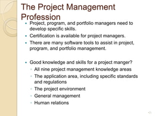The Project Management ProfessionProject, program, and portfolio managers need to develop specific skills.Certification is available for project managers.There are many software tools to assist in project, program, and portfolio management.Good knowledge and skills for a project manger? All nine project management knowledge areasThe application area, including specific standards and regulationsThe project environmentGeneral managementHuman relations21