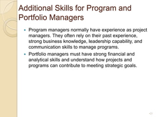 Additional Skills for Program and Portfolio ManagersProgram managers normally have experience as project managers. They often rely on their past experience, strong business knowledge, leadership capability, and communication skills to manage programs.Portfolio managers must have strong financial and analytical skills and understand how projects and programs can contribute to meeting strategic goals.25