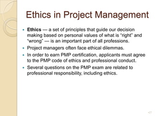Ethics in Project ManagementEthics — a set of principles that guide our decision making based on personal values of what is “right” and “wrong” — is an important part of all professions.Project managers often face ethical dilemmas.In order to earn PMP certification, applicants must agree to the PMP code of ethics and professional conduct.Several questions on the PMP exam are related to professional responsibility, including ethics.27