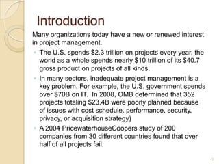IntroductionMany organizations today have a new or renewed interest in project management.The U.S. spends $2.3 trillion on projects every year, the world as a whole spends nearly $10 trillion of its $40.7 gross product on projects of all kinds.In many sectors, inadequate project management is a key problem. For example, the U.S. government spends over $70B on IT.  In 2008, OMB determined that 352 projects totaling $23.4B were poorly planned because of issues with cost schedule, performance, security, privacy, or acquisition strategy)A 2004 PricewaterhouseCoopers study of 200 companies from 30 different countries found that over half of all projects fail.3