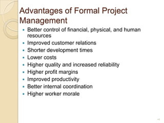Advantages of Formal Project ManagementBetter control of financial, physical, and human resourcesImproved customer relationsShorter development timesLower costsHigher quality and increased reliabilityHigher profit marginsImproved productivityBetter internal coordinationHigher worker morale4