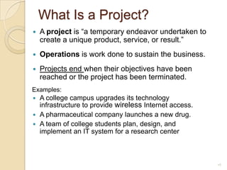 What Is a Project?A project is “a temporary endeavor undertaken to create a unique product, service, or result.”Operations is work done to sustain the business.Projects end when their objectives have been reached or the project has been terminated.Examples: A college campus upgrades its technology infrastructure to provide wireless Internet access.A pharmaceutical company launches a new drug.A team of college students plan, design, and implement an IT system for a research center5