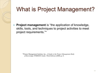 What is Project Management?Project management is “the application of knowledge, skills, tools, and techniques to project activities to meet project requirements.”*     *Project Management Institute, Inc., A Guide to the Project Management Body of Knowledge (PMBOK® Guide, Third Edition) (2004), p. 8.9